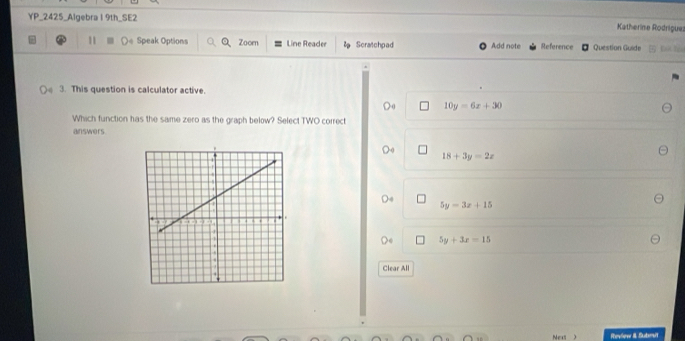 YP_2425_Algebra 1 9th_SE2 Katherine Rodrigue
1 (e Speak Options Zoomn Line Reader Scratchpad Add note Reference Question Guide
3. This question is calculator active.
10y=6x+30
Which function has the same zero as the graph below? Select TWO correct
answers
18+3y=2x
5y=3x+15
5y+3x=15
Clear All
Nex ) Revlew II Sutsrsit