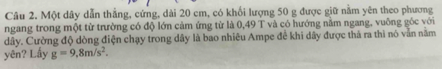 Một dây dẫn thẳng, cứng, dài 20 cm, có khối lượng 50 g được giữ nằm yên theo phương 
ngang trong một từ trường có độ lớn cảm ứng từ là 0,49 T và có hướng năm ngang, vuông góc với 
dây. Cường độ dòng điện chạy trong dây là bao nhiêu Ampe đề khi dây được thả ra thì nó vẫn nằm 
yên? Lấy g=9,8m/s^2.