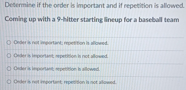 Determine if the order is important and if repetition is allowed.
Coming up with a 9 -hitter starting lineup for a baseball team
Order is not important; repetition is allowed.
Order is important; repetition is not allowed
Order is important; repetition is allowed.
Order is not important; repetition is not allowed.