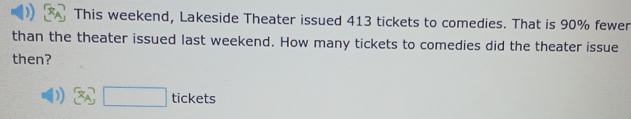 This weekend, Lakeside Theater issued 413 tickets to comedies. That is 90% fewer 
than the theater issued last weekend. How many tickets to comedies did the theater issue 
then? 
) θ ) □ tickets