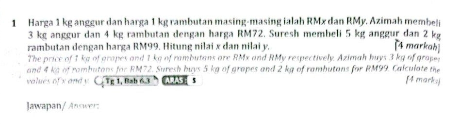 Harga 1 kg anggur dan harga 1 kg rambutan masing-masing ialah RMx dan RMy. Azimah membeli
3 kg anggur dan 4 kg rambutan dengan harga RM72. Suresh membeli 5 kg anggur dan 2 kg
rambutan dengan harga RM99. Hitung nilai x dan nilai y. [4 markah] 
The price of 1 kg of grapes and 1 kg of rambutans are RMx and RMy respectively. Azimah buys 3 kg of grapes 
and 4 kg of rambutans for RM72. Suresh buys 5 kg of grapes and 2 kg of rambutans for RM99. Calculate the 
values of x and y. CTg1, Bab 6.3 ARAS s [4 marks] 
Jawapan/ Answer: