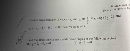 Mathematics S 
Topic 5: Vectors - Tu 
10. Cosines angle between 2 vectors _ v_1 and _ v_2 are  1/3 . If _ v_1=6_ i+3_ j-2_ k and
_ v_2=-2_ i+lambda _ j-4_ k , find the positive value of λ. 
m. Find the direction cosines and direction angles of the following vectors: 
(a) y=2_ i-4_ j+4_ k (b) u=3_ i-4_ k