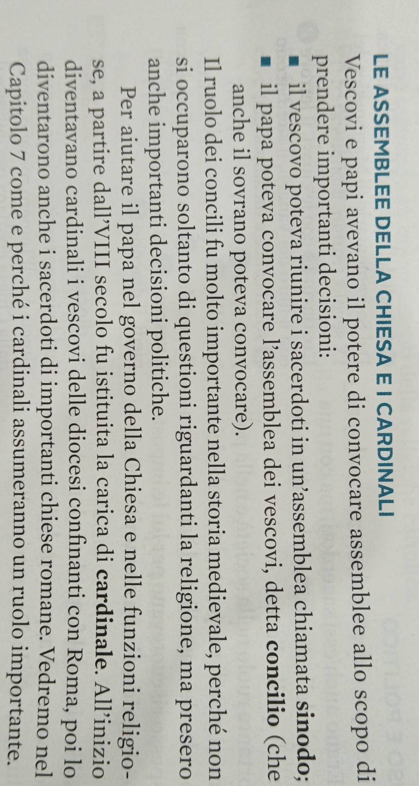 LE ASSEMBLEE DELLA CHIESA E I CARDINALI 
Vescovi e papi avevano il potere di convocare assemblee allo scopo di 
prendere importanti decisioni: 
il vescovo poteva riunire i sacerdoti in un’assemblea chiamata sinodo; 
il papa poteva convocare l’assemblea dei vescovi, detta concilio (che 
anche il sovrano poteva convocare). 
Il ruolo dei concili fu molto importante nella storia medievale, perché non 
si occuparono soltanto di questioni riguardanti la religione, ma presero 
anche importanti decisioni politiche. 
Per aiutare il papa nel governo della Chiesa e nelle funzioni religio- 
se, a partire dall’VIII secolo fu istituita la carica di cardinale. All’inizio 
diventavano cardinali i vescovi delle diocesi confinanti con Roma, poi lo 
diventarono anche i sacerdoti di importanti chiese romane. Vedremo nel 
Capitolo 7 come e perché i cardinali assumeranno un ruolo importante.