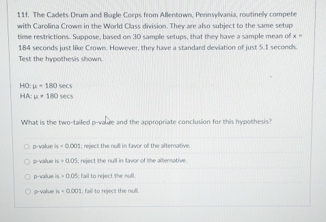 The Cadets Drum and Bugle Corps from Allentown, Pennsylvania, routinely compete
with Carolina Crown in the World Class division. They are also subject to the same setup
time restrictions. Suppose, based on 30 sample setups, that they have a sample mean of x=
184 seconds just like Crown. However, they have a standard deviation of just 5.1 seconds.
Test the hypothesis shown.
HO: mu =180sec s
HA: mu != 180sec s
What is the two-tailed p -vade and the appropriate conclusion for this hypothesis?
p-value 4 <0.001; reject the null in favor of the alternative.
p-value is>0.05; reject the null in favor of the alternative
p-value is 0.05 , fail to reject the null.
p-value is <0.001 : fail to reject the null.