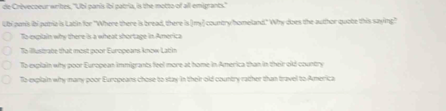 de Crèvecoeur writes, ''Ubi panis ibi patria, is the motto of aill emigrants.''
Ubi panis ibi putia is Latin for "Where there is bread, there is [my] country/homeland!" Why does the author quote this saying?"
To explain why there is a wheat shortage in America
To Mustrate that most poor Europeans know Latin
To explain why poor European immigants feel more at home in America than in their old country
To explain why many poor Europeans chose to stay in their old country rather than travel to America