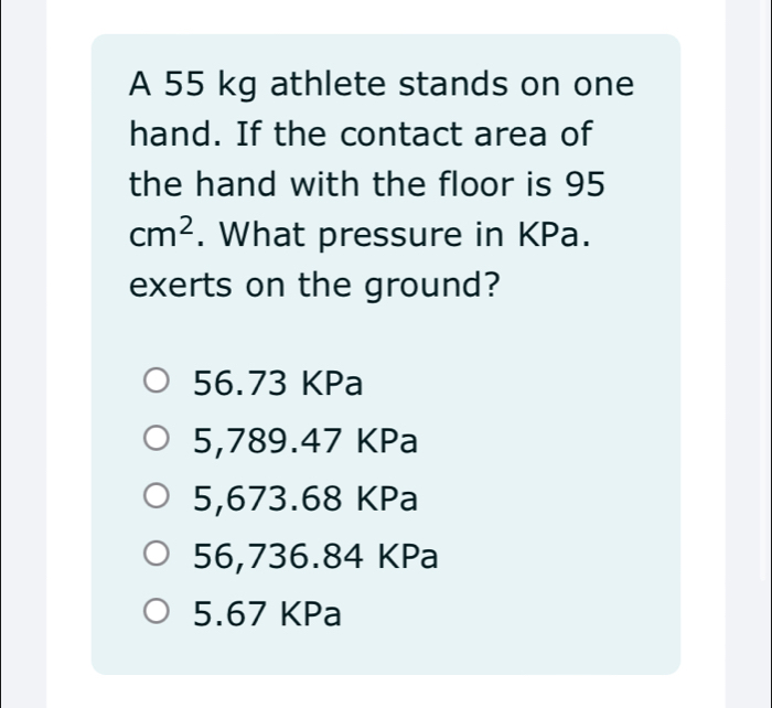 A 55 kg athlete stands on one
hand. If the contact area of
the hand with the floor is 95
cm^2. What pressure in KPa.
exerts on the ground?
56.73 KPa
5,789.47 KPa
5,673.68 KPa
56,736.84 KPa
5.67 KPa