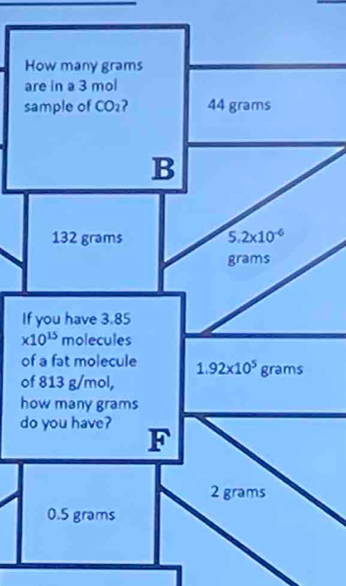 How many grams
are in a 3 mol
sample of CO₂? 44 grams
B
132 grams 5.2* 10^(-6)
grams
If you have 3.85
* 10^(15) molecules
of a fat molecule 1.92* 10^5grams
of 813 g/mol,
how many grams
do you have?
F
2grams
0.5 grams