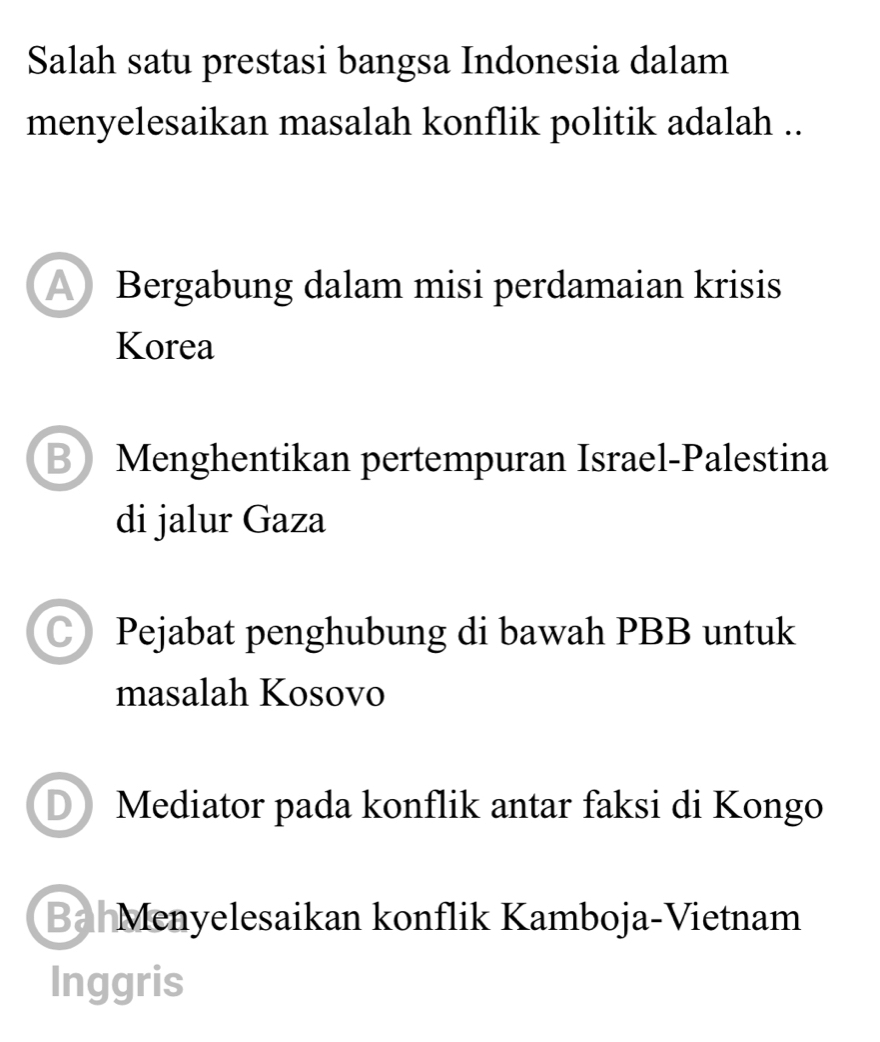 Salah satu prestasi bangsa Indonesia dalam
menyelesaikan masalah konflik politik adalah ..
A Bergabung dalam misi perdamaian krisis
Korea
BMenghentikan pertempuran Israel-Palestina
di jalur Gaza
C) Pejabat penghubung di bawah PBB untuk
masalah Kosovo
D ) Mediator pada konflik antar faksi di Kongo
Ba Menyelesaikan konflik Kamboja-Vietnam
Inggris