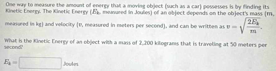 One way to measure the amount of energy that a moving object (such as a car) possesses is by finding its 
Kinetic Energy. The Kinetic Energy (), measured in Joules) of an object depends on the object's mass (m, 
measured in kg) and velocity (v, measured in meters per second), and can be written as
v=sqrt(frac 2E_k)m. 
What is the Kinetic Energy of an object with a mass of 2,200 kilograms that is traveling at 50 meters per
second?
E_k=□. Joules