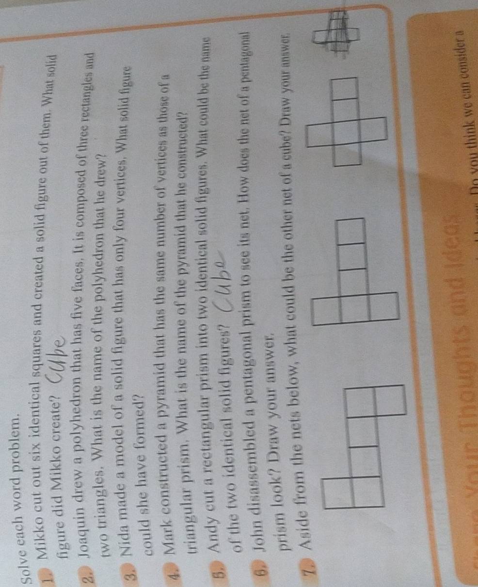 Solve each word problem. 
1p Mikko cut out six identical squares and created a solid figure out of them. What solid 
figure did Mikko create? 
2. Joaquin drew a polyhedron that has five faces. It is composed of three rectangles and 
two triangles. What is the name of the polyhedron that he drew? 
3. Nida made a model of a solid figure that has only four vertices. What solid figure 
could she have formed? 
4. Mark constructed a pyramid that has the same number of vertices as those of a 
triangular prism. What is the name of the pyramid that he constructed? 
5. Andy cut a rectangular prism into two identical solid figures. What could be the name 
of the two identical solid figures? 
6. John disassembled a pentagonal prism to see its net. How does the net of a pentagonal 
prism look? Draw your answer. 
7 Aside from the nets below, what could be the other net of a cube? Draw your answer. 
ind Ideas 
Do you think we can consider a