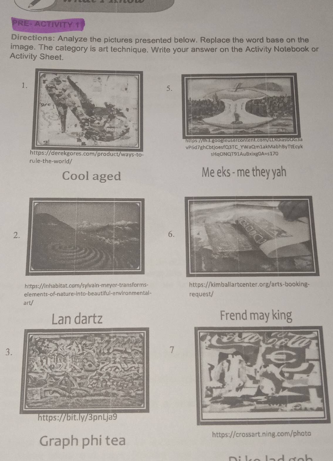 PRE- ACTIVITY 1 
Directions: Analyze the pictures presented below. Replace the word base on the 
image. The category is art technique. Write your answer on the Activity Notebook or 
Activity Sheet. 
1. 
5. 
vP6d7ghCbtjoesfQ3TC_YWaQm1akMabhByTtEcyk 
https://derekgores.com/product/ways-to- sHqONQT91AuBxixg0A=s170 
rule-the-world/ 
Cool aged 
Me eks - me they yah 
2 
6. 
https://inhabitat.com/sylvain-meyer-transforms- https://kimballartcenter.org/arts-booking- 
elements-of-nature-into-beautiful-environmental- request/ 
art/ 
Lan dartz Frend may king 
3. 
7 
https://bit.ly/3pnLja9 
Graph phi tea 
https://crossart.ning.com/photo