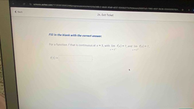 schools alefed.com/?172 59024#/progress/assessment/cba3d8c3-ebd4-40a8-a037-0040b217b3f4/lessory305f11a3-7065-4007-8b36-000000067920 
< Back 24. Exit Ticket 
Fill in the blank with the correct answer. 
For a function  f that is continuous at x=3 , wit limlimits _xto 3^-f(x)=7. an limlimits _xto 3^+f(x)=7.
f(3)=□