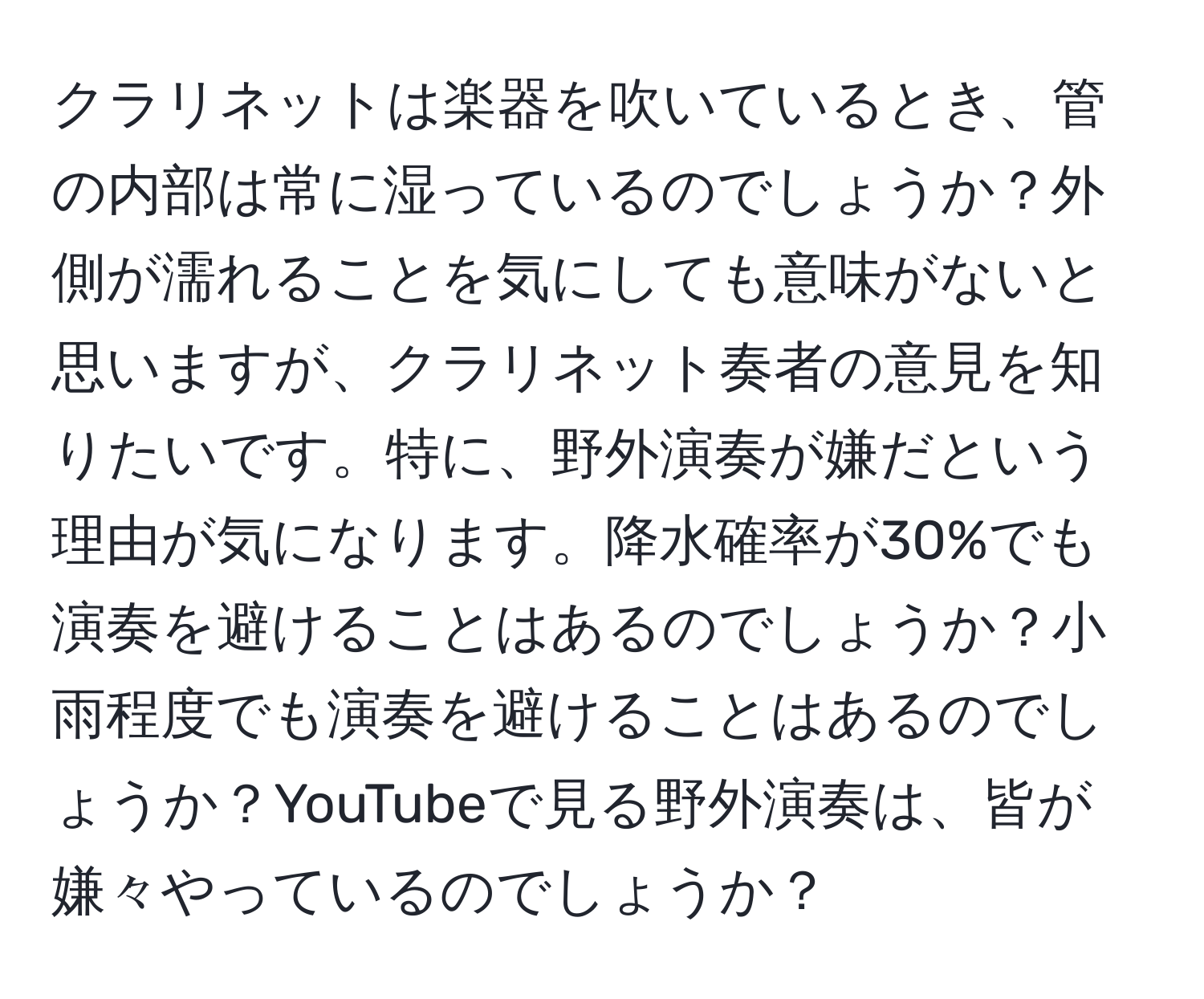 クラリネットは楽器を吹いているとき、管の内部は常に湿っているのでしょうか？外側が濡れることを気にしても意味がないと思いますが、クラリネット奏者の意見を知りたいです。特に、野外演奏が嫌だという理由が気になります。降水確率が30%でも演奏を避けることはあるのでしょうか？小雨程度でも演奏を避けることはあるのでしょうか？YouTubeで見る野外演奏は、皆が嫌々やっているのでしょうか？