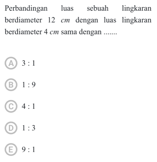 Perbandingan luas sebuah lingkaran
berdiameter 12 cm dengan luas lingkaran
berdiameter 4 cm sama dengan .......
A 3:1
B 1:9
4:1
1:3
E 9:1