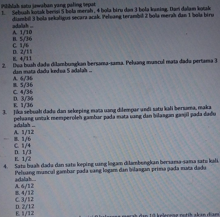 Pilihlah satu jawaban yang paling tepat
1. Sebuah kotak berisi 5 bola merah , 4 bola biru dan 3 bola kuning. Dari dalam kotak
diambil 3 bola sekaligus secara acak. Peluang terambil 2 bola merah dan 1 bola biru
adalah ...
A. 1/10
B. 5/36
C. 1/6
D. 2/11
E. 4/11
2. Dua buah dadu dilambungkan bersama-sama. Peluang muncul mata dadu pertama 3
dan mata dadu kedua 5 adalah ...
A. 6/36
B. 5/36
C. 4/36
D. 3/36
E. 1/36
3. Jika sebuah dadu dan sekeping mata uang dilempar undi satu kali bersama, maka
peluang untuk memperoleh gambar pada mata uang dan bilangan ganjil pada dadu
adalah ...
A. 1/12
B. 1/6
C. 1/4
D. 1/3
E. 1/2
4. Satu buah dadu dan satu keping uang logam dilambungkan bersama-sama satu kali.
Peluang muncul gambar pada uang logam dan bilangan prima pada mata dadu
adalah...
A. 6/12
B. 4/12
C. 3/12
D. 2/12
E. 1/12 m a h a n 1 0 e lereng p u tih akan diam