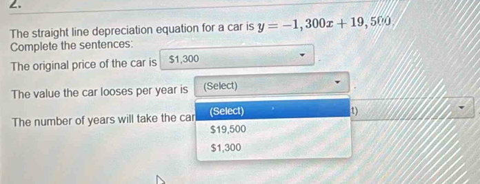 ∠.
The straight line depreciation equation for a car is y=-1,300x+19,500, 
Complete the sentences:
The original price of the car is $1,300
The value the car looses per year is (Select)
The number of years will take the car (Select)
t)
$19,500
$1,300