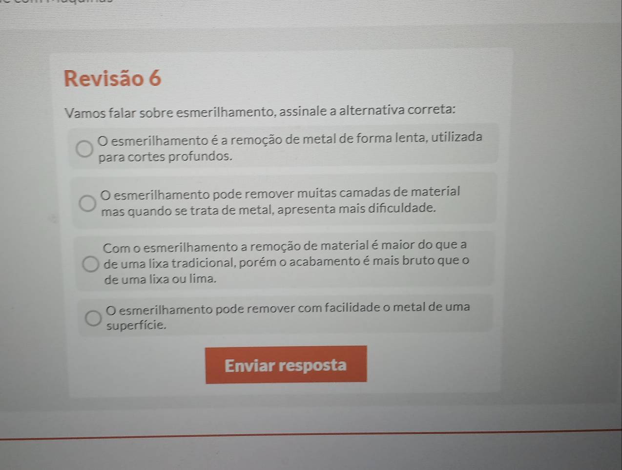 Revisão 6
Vamos falar sobre esmerilhamento, assinale a alternativa correta:
O esmerilhamento é a remoção de metal de forma lenta, utilizada
para cortes profundos.
O esmerilhamento pode remover muitas camadas de material
mas quando se trata de metal, apresenta mais diñculdade.
Com o esmerilhamento a remoção de material é maior do que a
de uma lixa tradicional, porém o acabamento é mais bruto que o
de uma lixa ou lima.
O esmerilhamento pode remover com facilidade o metal de uma
superfície.
Enviar resposta