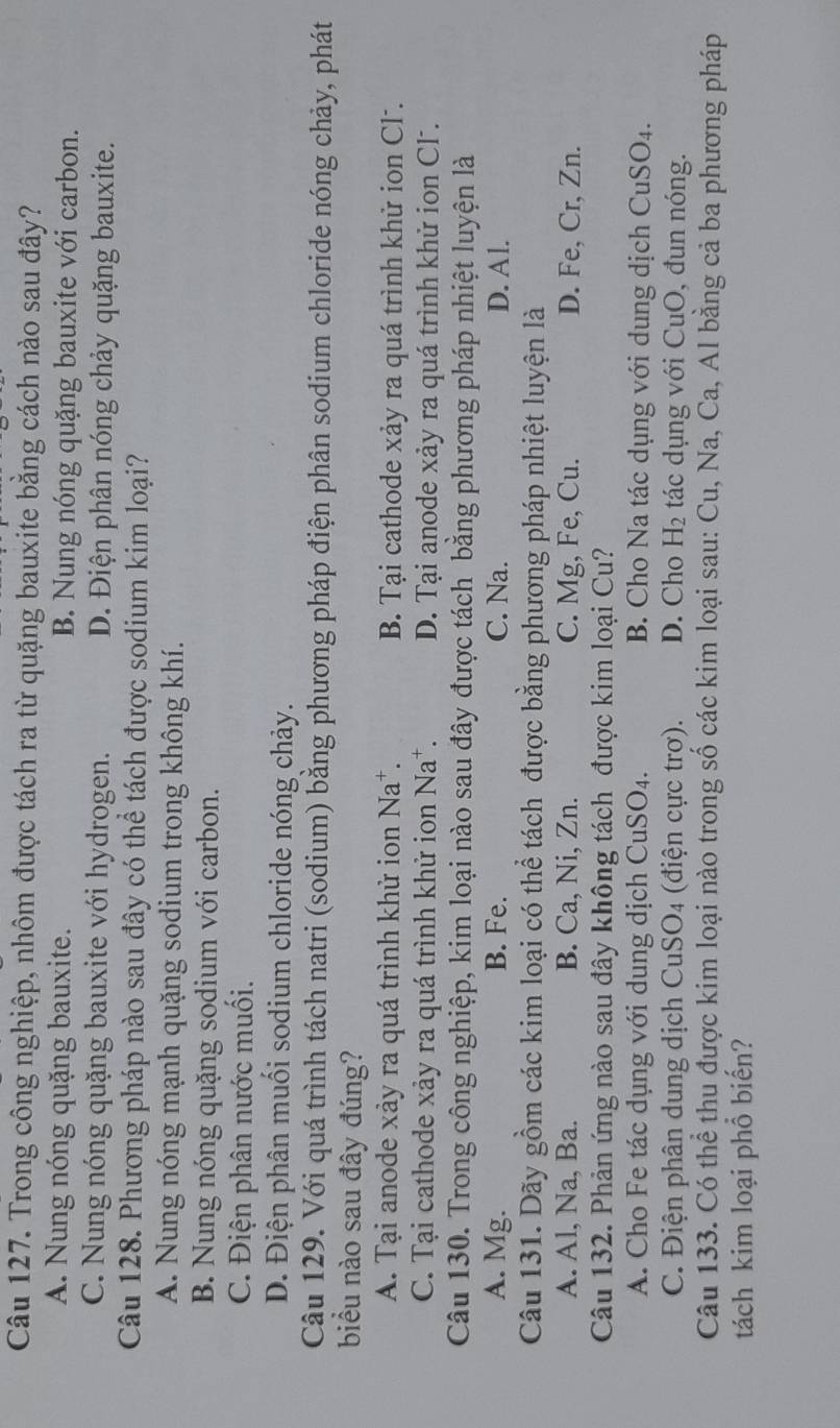 Trong công nghiệp, nhôm được tách ra từ quặng bauxite bằng cách nào sau đây?
A. Nung nóng quặng bauxite. B. Nung nóng quặng bauxite với carbon.
C. Nung nóng quặng bauxite với hydrogen. D. Điện phân nóng chảy quặng bauxite.
Câu 128. Phương pháp nào sau đây có thể tách được sodium kim loại?
A. Nung nóng mạnh quặng sodium trong không khí.
B. Nung nóng quặng sodium với carbon.
C. Điện phân nước muối.
D. Điện phân muối sodium chloride nóng chảy.
Câu 129. Với quá trình tách natri (sodium) bằng phương pháp điện phân sodium chloride nóng chảy, phát
biểu nào sau đây đúng?
A. Tại anode xảy ra quá trình khử ion Na*. B. Tại cathode xảy ra quá trình khử ion Cl.
C. Tại cathode xảy ra quá trình khử ion Na^+ D. Tại anode xảy ra quá trình khử ion Cl .
Câu 130. Trong công nghiệp, kim loại nào sau đây được tách bằng phương pháp nhiệt luyện là
A. Mg. B. Fe. C. Na. D. Al.
Câu 131. Dãy gồm các kim loại có thể tách được bằng phương pháp nhiệt luyện là
A. Al, Na, Ba. B. Ca, Ni, Zn. C. Mg, Fe, Cu. D. Fe, Cr, Zn.
Câu 132. Phản ứng nào sau đây không tách được kim loại Cu?
A. Cho Fe tác dụng với dung dịch CuS O_4. B. Cho Na tác dụng với dung dịch Cư SO_4.
C. Điện phân dung dịch CuSO4 (điện cực trơ). D. Cho H_2 tác dụng với CuO, đun nóng.
Câu 133. Có thể thu được kim loại nào trong số các kim loại sau: Cu, Na, Ca, Al bằng cả ba phương pháp
tách kim loại phổ biến?