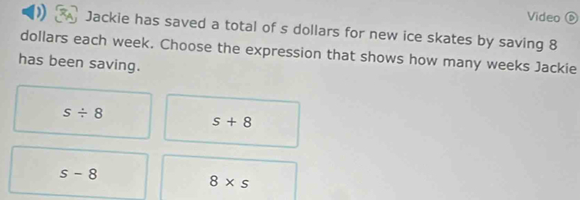 Video ⑥
Jackie has saved a total of s dollars for new ice skates by saving 8
dollars each week. Choose the expression that shows how many weeks Jackie
has been saving.
s/ 8
s+8
s-8
8* s