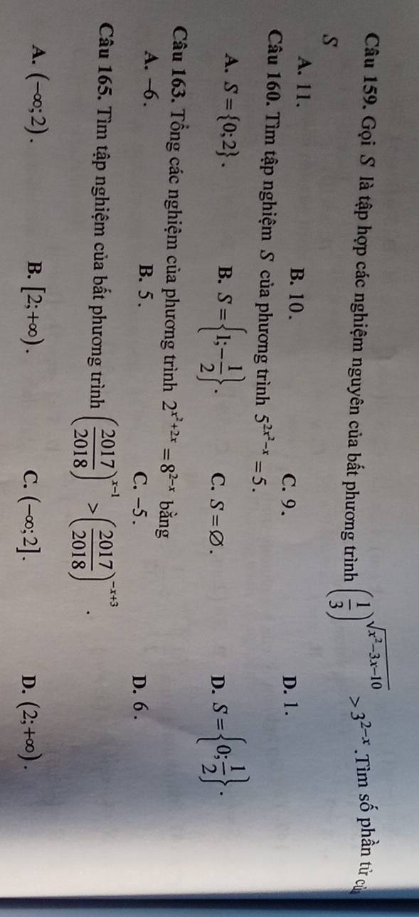 Gọi S là tập hợp các nghiệm nguyên của bất phương trình ( 1/3 )^sqrt(x^2-3x-10)>3^(2-x) Tìm số phần tử của
s
A. 11. B. 10.
C. 9. D. 1.
Câu 160. Tìm tập nghiệm S của phương trình 5^(2x^2)-x=5.
A. S= 0;2. B. S= 1;- 1/2 . C. S=varnothing.
D. S= 0; 1/2 . 
Câu 163. Tổng các nghiệm của phương trình 2^(x^2)+2x=8^(2-x) bằng
A. —6. B. 5. C. -5. D. 6.
Câu 165. Tìm tập nghiệm của bất phương trình ( 2017/2018 )^x-1>( 2017/2018 )^-x+3.
A. (-∈fty ;2). B. [2;+∈fty ). C. (-∈fty ;2]. D. (2;+∈fty ).