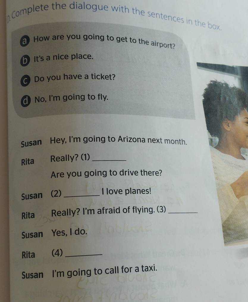 Complete the dialogue with the sentences in the box. 
a How are you going to get to the airport? 
h It's a nice place. 
Do you have a ticket? 
d) No, I'm going to fly. 
Susan Hey, I'm going to Arizona next month. 
Rita Really? (1)_ 
Are you going to drive there? 
Susan (2)_ 
I love planes! 
Rita Really? I'm afraid of flying. (3)_ 
Susan Yes, I do. 
Rita (4)_ 
Susan I'm going to call for a taxi.