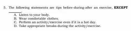 The following statements are tips before-during-after an exercise, EXCEPT
_
A. Listen to your body.
B. Wear comfortable clothes.
C. Perform an activity/exercise even if it is a hot day.
D. Take appropriate breaks during the activity/exercise.