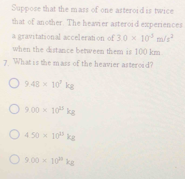 Suppose that the mass of one asteroid is twice
that of another. The heavier asteroid experiences
a gravitational acceleration of 3.0* 10^(-5)m/s^2
when the distance between them is 100 km.
7 What is the mass of the heavier asteroid?
9.48* 10^7kg
9.00* 10^(15)kg
4.50* 10^(15)kg
9.00* 10^(10)kg