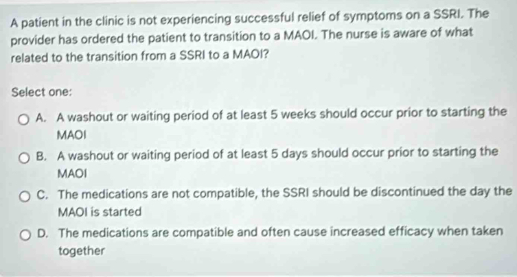 A patient in the clinic is not experiencing successful relief of symptoms on a SSRI. The
provider has ordered the patient to transition to a MAOI. The nurse is aware of what
related to the transition from a SSRI to a MAOI?
Select one:
A. A washout or waiting period of at least 5 weeks should occur prior to starting the
MAOI
B. A washout or waiting period of at least 5 days should occur prior to starting the
MAOI
C. The medications are not compatible, the SSRI should be discontinued the day the
MAOI is started
D. The medications are compatible and often cause increased efficacy when taken
together