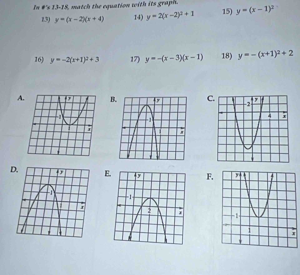 In #’s 13-18, match the equation with its graph. 
13) y=(x-2)(x+4) 14) y=2(x-2)^2+1 15) y=(x-1)^2
16) y=-2(x+1)^2+3 17) y=-(x-3)(x-1) 18) y=-(x+1)^2+2
A 
C. 
E. 
F.