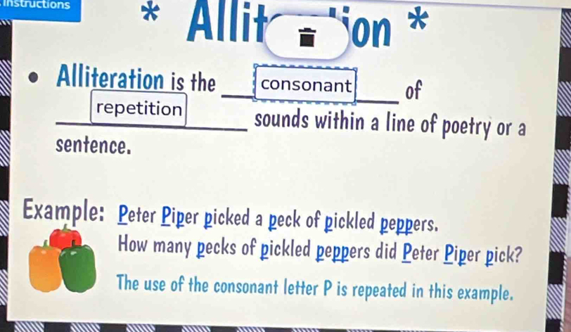 Instructions * Allit - jon * 
Alliteration is the consonant of 
repetition sounds within a line of poetry or a 
sentence. 
Example: Peter Piper picked a peck of pickled peppers. 
How many pecks of pickled peppers did Peter Piper pick? 
The use of the consonant letter P is repeated in this example.