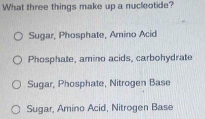 What three things make up a nucleotide?
Sugar, Phosphate, Amino Acid
Phosphate, amino acids, carbohydrate
Sugar, Phosphate, Nitrogen Base
Sugar, Amino Acid, Nitrogen Base