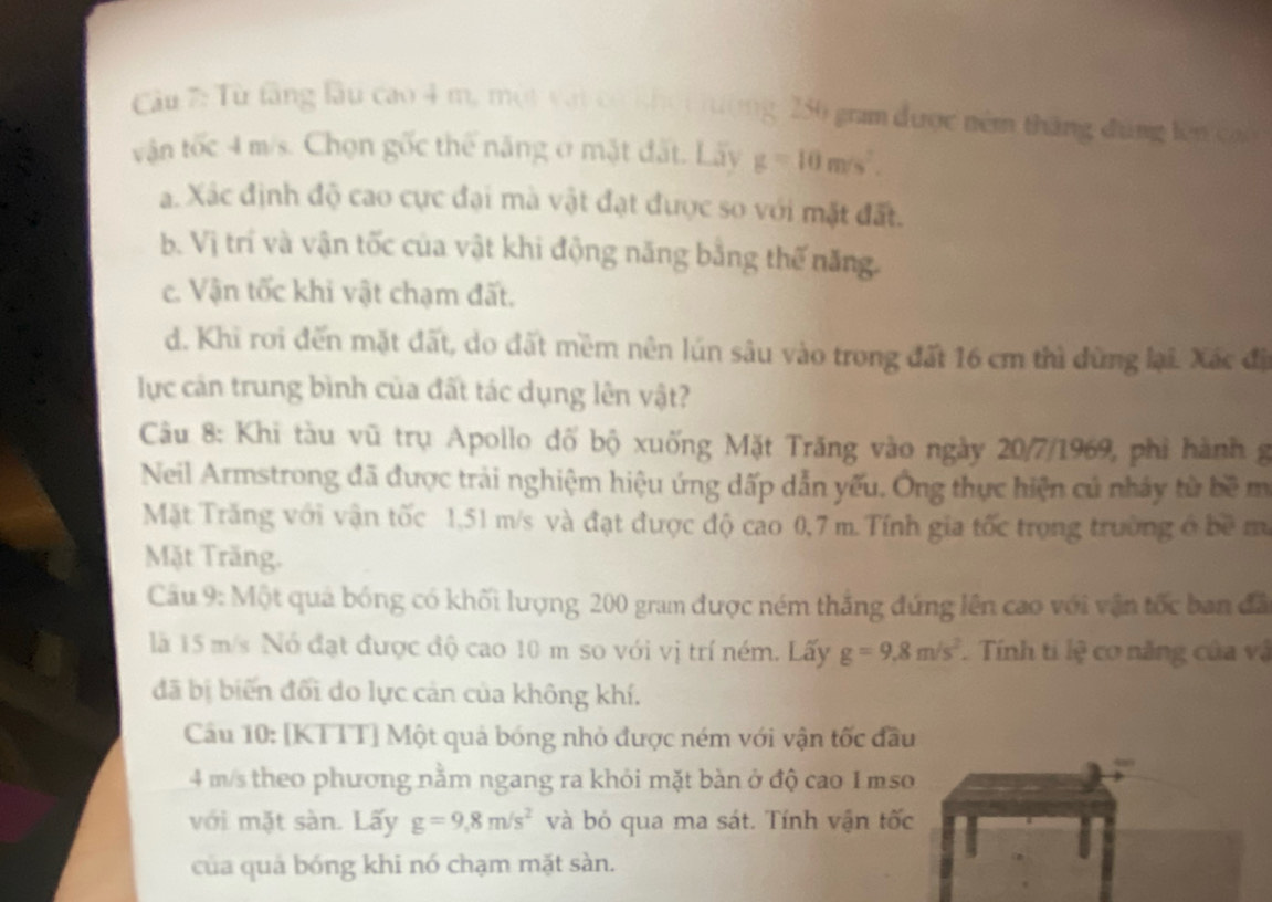 Cầu 7: Từ tăng làu cao 4 m, một vậi có kho i hường 250 gram được nêm tháng đúng lên cao
vận tốc 4 m/s. Chọn gốc thể năng ở mặt đất. Lãy g=10m/s^2.
a. Xác định độ cao cực đại mà vật đạt được so với mặt đất.
b. Vị trí và vận tốc của vật khi động năng bằng thế năng.
c. Vận tốc khi vật chạm đất.
d. Khi roi đến mặt đất, do đất mềm nên lún sâu vào trong đất 16 cm thì dùng lại. Xác đã
lực cản trung bình của đất tác dụng lên vật?
Câu 8: Khi tàu vũ trụ Apollo đố bộ xuống Mặt Trăng vào ngày 20/7/1969, phi hành g
Neil Armstrong đã được trải nghiệm hiệu ứng dấp dẫn yếu. Ông thực hiện củ nhảy từ bề m
Mặt Trăng với vận tốc 1,51 m/s và đạt được độ cao 0,7 m. Tính gia tốc trọng trường ở bề m
Mặt Trăng.
Câu 9: Một quả bóng có khối lượng 200 gram được ném thắng đứng lên cao với vận tốc ban đã
là 15 m/s Nó đạt được độ cao 10 m so với vị trí ném. Lấy g=9.8m/s^2. Tính ti lệ cơ năng của vậ
đã bị biến đối do lực cản của không khí.
Câu 10: [KTTT] Một quả bóng nhỏ được ném với vận tốc đầu
4 m/s theo phương nằm ngang ra khỏi mặt bàn ở độ cao 1 mso
với mặt sàn. Lấy g=9,8m/s^2 và bỏ qua ma sát. Tính vận tốc
của quả bóng khi nó chạm mặt sàn.