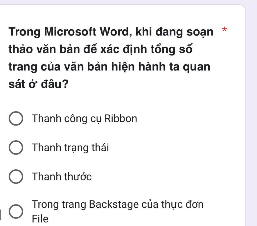 Trong Microsoft Word, khi đang soạn *
thảo văn bản để xác định tổng số
trang của văn bản hiện hành ta quan
sát ở đâu?
Thanh công cụ Ribbon
Thanh trạng thái
Thanh thước
Trong trang Backstage của thực đơn
File