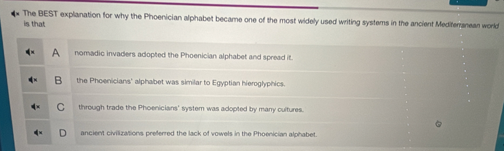 The BEST explanation for why the Phoenician alphabet became one of the most widely used writing systems in the ancient Mediterranean world
is that
A nomadic invaders adopted the Phoenician alphabet and spread it.
B the Phoenicians' alphabet was similar to Egyptian hieroglyphics.
through trade the Phoenicians' system was adopted by many cultures.
ancient civilizations preferred the lack of vowels in the Phoenician alphabet.