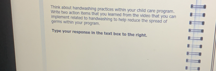 Think about handwashing practices within your child care program. 
Write two action items that you learned from the video that you can 
implement related to handwashing to help reduce the spread of 
germs within your program. 
Type your response in the text box to the right. 
E 
8