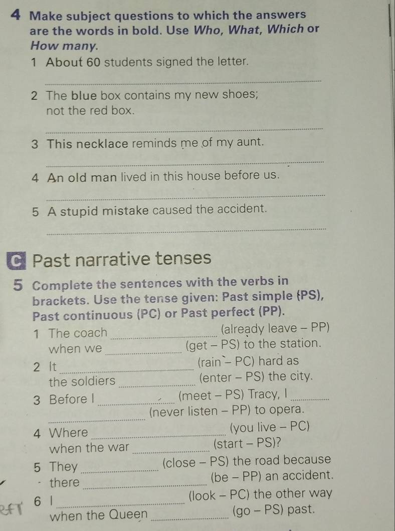 Make subject questions to which the answers 
are the words in bold. Use Who, What, Which or 
How many. 
1 About 60 students signed the letter. 
_ 
2 The blue box contains my new shoes; 
not the red box. 
_ 
3 This necklace reminds me of my aunt. 
_ 
4 An old man lived in this house before us. 
_ 
5 A stupid mistake caused the accident. 
_ 
C Past narrative tenses 
5 Complete the sentences with the verbs in 
brackets. Use the tense given: Past simple (PS), 
Past continuous (PC) or Past perfect (PP). 
1 The coach _(already leave - PP) 
when we _(get - PS) to the station. 
2 lt_ (rain— PC) hard as 
the soldiers _(enter - PS) the city. 
3 Before I _(meet - PS) Tracy, I_ 
_ 
(never listen - PP) to opera. 
4 Where _(you live - PC) 
when the war _(start - PS)? 
5 They_ (close - PS) the road because 
· there _(be - PP) an accident. 
6 l_ (look - PC) the other way 
when the Queen _(go - PS) past.