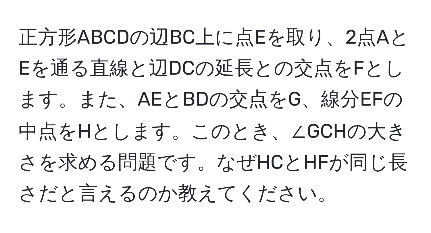 正方形ABCDの辺BC上に点Eを取り、2点AとEを通る直線と辺DCの延長との交点をFとします。また、AEとBDの交点をG、線分EFの中点をHとします。このとき、∠GCHの大きさを求める問題です。なぜHCとHFが同じ長さだと言えるのか教えてください。