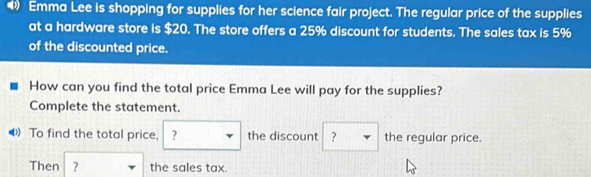 Emma Lee is shopping for supplies for her science fair project. The regular price of the supplies 
at a hardware store is $20. The store offers a 25% discount for students. The sales tax is 5%
of the discounted price. 
How can you find the total price Emma Lee will pay for the supplies? 
Complete the statement. 
( To find the total price, ？ the discount ? the regular price. 
Then ? the sales tax.