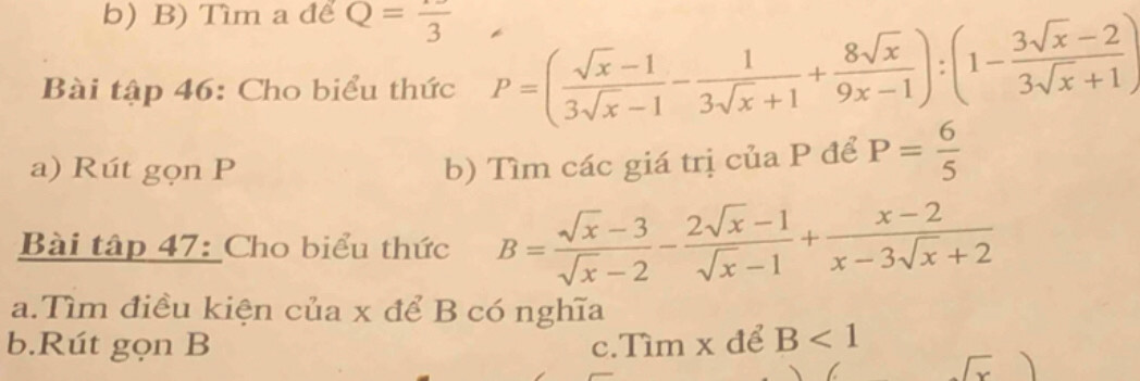 Tìm a để Q=frac 3
Bài tập 46: Cho biểu thức P=( (sqrt(x)-1)/3sqrt(x)-1 - 1/3sqrt(x)+1 + 8sqrt(x)/9x-1 ):(1- (3sqrt(x)-2)/3sqrt(x)+1 )
a) Rút gọn P b) Tìm các giá trị của P để P= 6/5 
Bài tập 47: Cho biểu thức B= (sqrt(x)-3)/sqrt(x)-2 - (2sqrt(x)-1)/sqrt(x)-1 + (x-2)/x-3sqrt(x)+2 
a.Tìm điều kiện của x để B có nghĩa 
b.Rút gọn B c.Tìm x để B<1</tex>