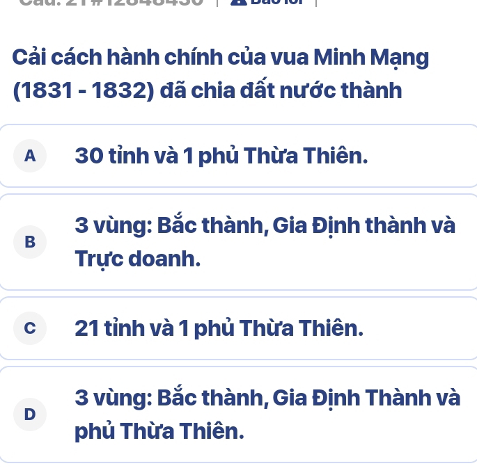 Cải cách hành chính của vua Minh Mạng
(1831-1832) đã chia đất nước thành
A 30 tỉnh và 1 phủ Thừa Thiên.
3 vùng: Bắc thành, Gia Định thành và
B
Trực doanh.
c 21 tỉnh và 1 phủ Thừa Thiên.
3 vùng: Bắc thành, Gia Định Thành và
D
phủ Thừa Thiên.