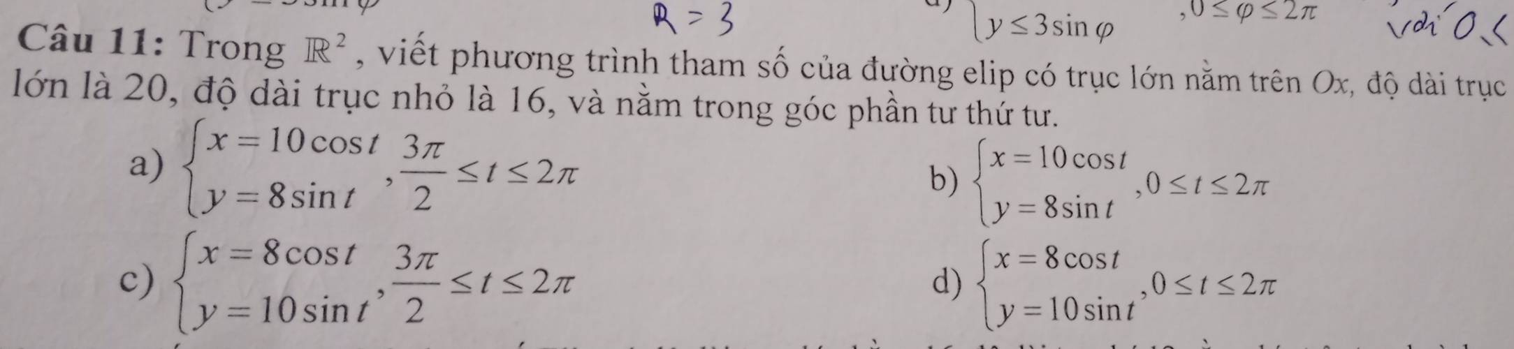 beginarrayl y≤ 3sin varphi endarray. ,0≤ varphi ≤ 2π
Câu 11: Trong R^2 , viết phương trình tham số của đường elip có trục lớn nằm trên Ox, độ dài trục
lớn là 20, độ dài trục nhỏ là 16, và nằm trong góc phần tư thứ tư.
a) beginarrayl x=10cos t y=8sin tendarray.  , 3π /2 ≤ t≤ 2π
b) beginarrayl x=10cos t y=8sin tendarray.  ,0≤ t≤ 2π
c) beginarrayl x=8cos t y=10sin tendarray.  , 3π /2 ≤ t≤ 2π beginarrayl x=8cos t y=10sin tendarray. , 0≤ t≤ 2π
d)