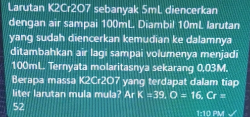 Larutan K2Cr207 sebanyak 5mL diencerkan 
dengan air sampai 100mL. Diambil 10mL larutan 
yang sudah diencerkan kemudian ke dalamnya 
ditambahkan air lagi sampai volumenya menjadi
100mL. Ternyata molaritasnya sekarang 0,03M. 
Berapa massa K2Cr2O7 yang terdapat dalam tiap 
liter larutan mula mula? Ar K=39, O=16, Cr=
52
1:10P M