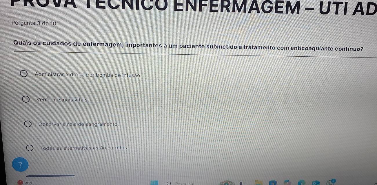 PROVA TECNICO ENFERMAGEM - ÚTI AD
Pergunta 3 de 10
Quais os cuidados de enfermagem, importantes a um paciente submetido a tratamento com anticoagulante contínuo?
Administrar a droga por bomba de infusão.
Verificar sinaïs vitais.
Observar sinais de sangramento
Todas as alternativas estão corretas.
28°C Psaus