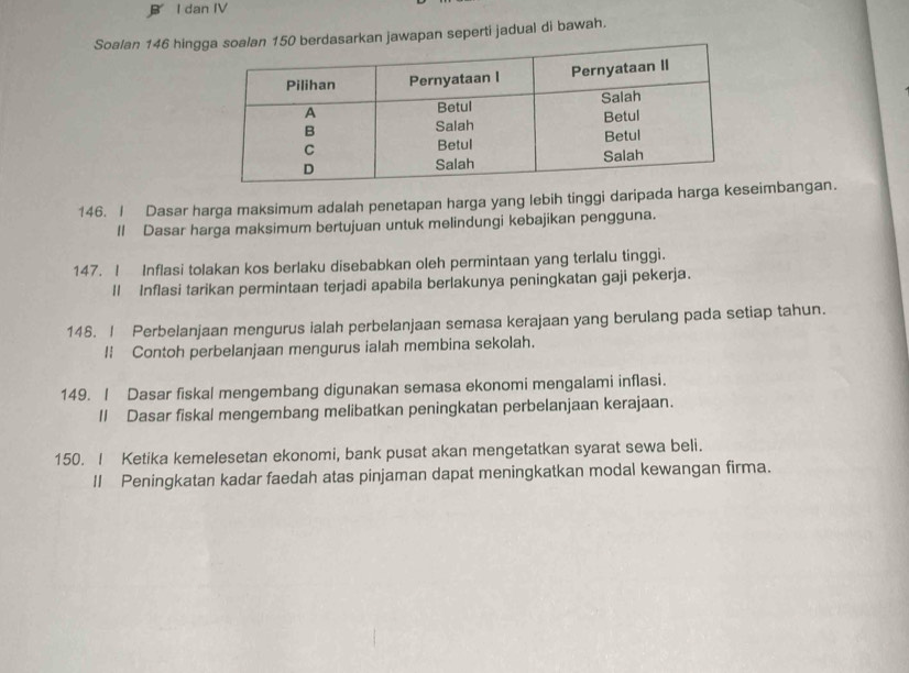 dan IV 
Soalan 146 hingga soalan 150 berdasarkan jawapan seperti jadual di bawah. 
146. I Dasar harga maksimum adalah penetapan harga yang lebih tinggi daripada harga kimbangan. 
Il Dasar harga maksimum bertujuan untuk melindungi kebajikan pengguna. 
147. ! Inflasi tolakan kos berlaku disebabkan oleh permintaan yang terlalu tinggi. 
ll Inflasi tarikan permintaan terjadi apabila berlakunya peningkatan gaji pekerja. 
148. I Perbelanjaan mengurus ialah perbelanjaan semasa kerajaan yang berulang pada setiap tahun. 
l Contoh perbelanjaan mengurus ialah membina sekolah. 
149. I Dasar fiskal mengembang digunakan semasa ekonomi mengalami inflasi. 
II Dasar fiskal mengembang melibatkan peningkatan perbelanjaan kerajaan. 
150. I Ketika kemelesetan ekonomi, bank pusat akan mengetatkan syarat sewa beli. 
II Peningkatan kadar faedah atas pinjaman dapat meningkatkan modal kewangan firma.