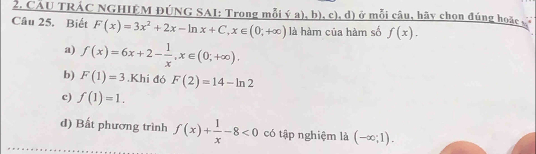 CÂU TRÁC NGHIÊM ĐÚNG SAI: Trong mỗi ý a), b), c), d) ở mỗi câu, hãy chọn đúng hoặc c
Câu 25. Biết F(x)=3x^2+2x-ln x+C, x∈ (0;+∈fty ) là hàm của hàm số f(x).
a) f(x)=6x+2- 1/x , x∈ (0;+∈fty ).
b) F(1)=3.Khi đó F(2)=14-ln 2
c) f(1)=1.
d) Bất phương trình f(x)+ 1/x -8<0</tex> có tập nghiệm là (-∈fty ;1).