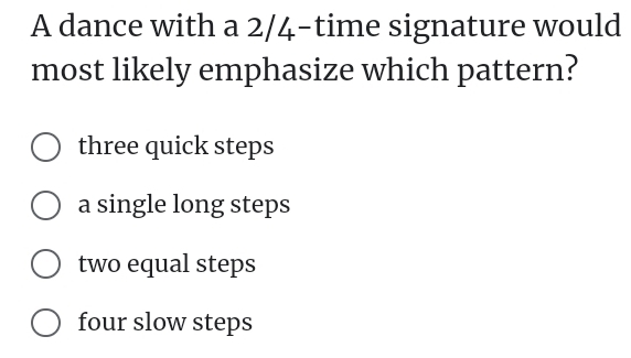 A dance with a 2/4 -time signature would
most likely emphasize which pattern?
three quick steps
a single long steps
two equal steps
four slow steps