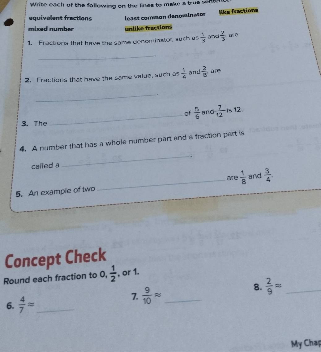 Write each of the following on the lines to make a true senten
equivalent fractions least common denominator like fractions
mixed number unlike fractions
1. Fractions that have the same denominator, such as  1/3  and  2/3 ; are
_.
2. Fractions that have the same value, such as  1/4  and  2/8 ; are
_.
of  5/6  and  7/12  is 12.
3. The
_
_
4. A number that has a whole number part and a fraction part is
called a
_are  1/8  and  3/4 . 
5. An example of two
Concept Check
Round each fraction to 0,  1/2  , or 1.
8.  2/9 approx _
6.  4/7 approx _
7.  9/10 approx _
My Chap