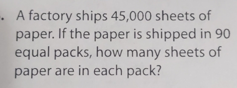 A factory ships 45,000 sheets of 
paper. If the paper is shipped in 90
equal packs, how many sheets of 
paper are in each pack?