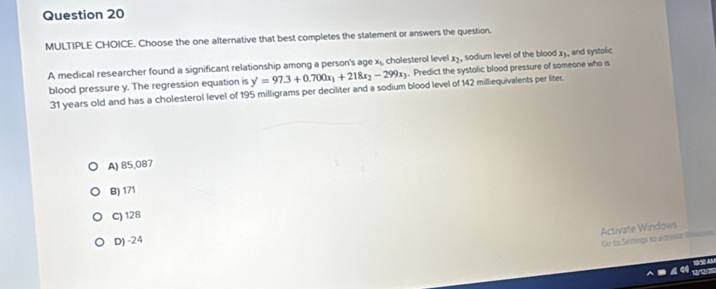 Choose the one alternative that best completes the statement or answers the question.
A medical researcher found a significant relationship among a person's age x₁, cholesterol level x, sodium level of the blood x₃, and systolic
blood pressure y. The regression equation is y'=97.3+0.700x_1+218x_2-299x_3. Predict the systolic blood pressure of someone who is
31 years old and has a cholesterol level of 195 milligrams per deciliter and a sodium blood level of 142 milliequivalents per liter.
A) 85,087
B) 171
C) 128
Activate Windows
D) -24
Go to Settings to actate Wlndo
50 AB
12/12/20