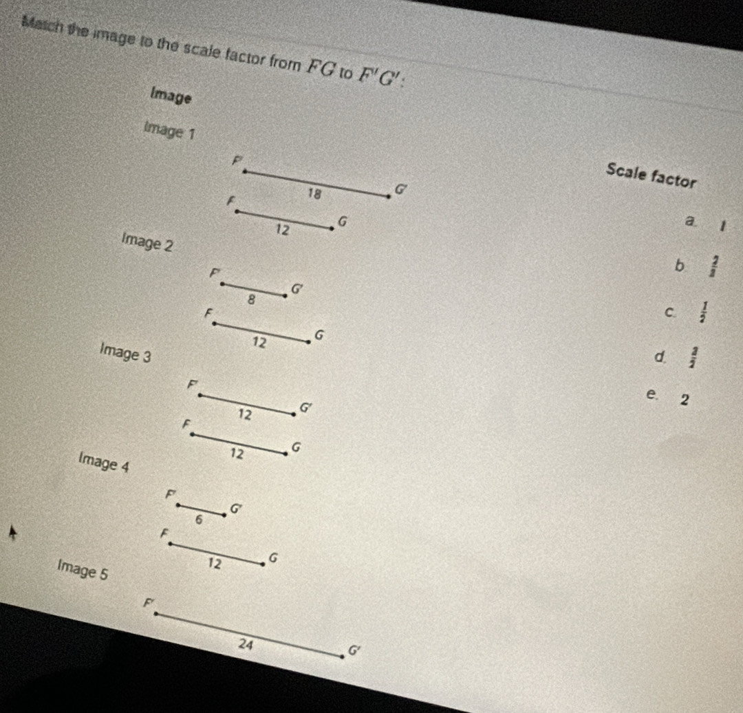 Match the image to the scale factor from FG to F'G'
Image
Image 1
P
Scale factor
F 18 G
12 G
a. 1
Image 2
F
b  2/3 
G 7
8
F
C.  1/2 
12 G
Image 3 d.  3/2 
F
F 12 G
e 2
12 G
Image 4
F
G
6
F
12 G
Image 5
F
24
G'